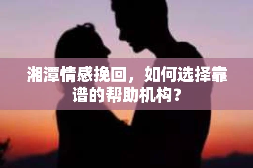 湘潭情感挽回，如何选择靠谱的帮助机构？