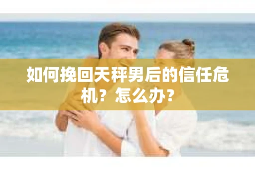 如何挽回天秤男后的信任危机？怎么办？
