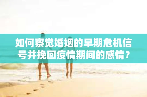 如何察觉婚姻的早期危机信号并挽回疫情期间的感情？