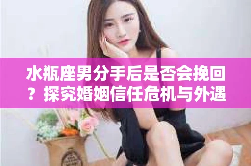 水瓶座男分手后是否会挽回？探究婚姻信任危机与外遇嫌疑的应对策略