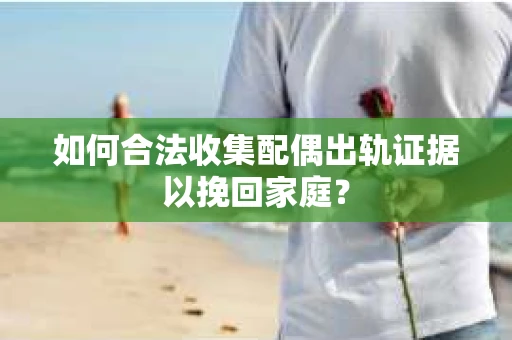 如何合法收集配偶出轨证据以挽回家庭？