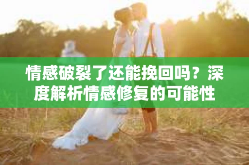 情感破裂了还能挽回吗？深度解析情感修复的可能性