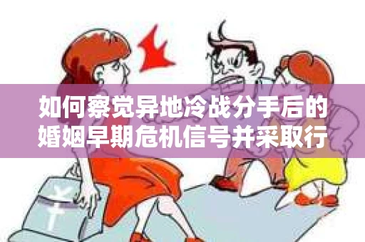 如何察觉异地冷战分手后的婚姻早期危机信号并采取行动？