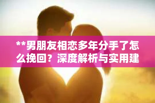 **男朋友相恋多年分手了怎么挽回？深度解析与实用建议**