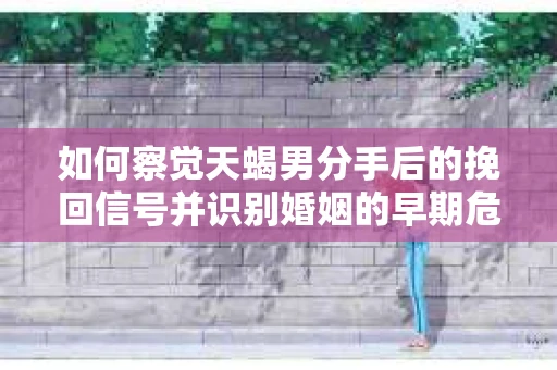 如何察觉天蝎男分手后的挽回信号并识别婚姻的早期危机？怎么办？
