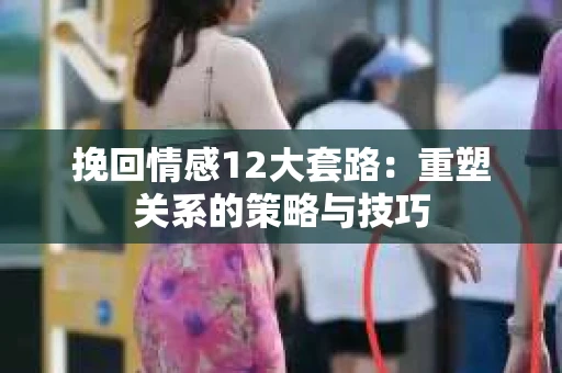 挽回情感12大套路：重塑关系的策略与技巧