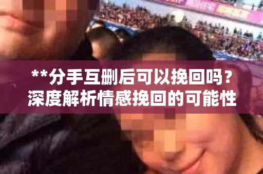 **分手互删后可以挽回吗？深度解析情感挽回的可能性**
