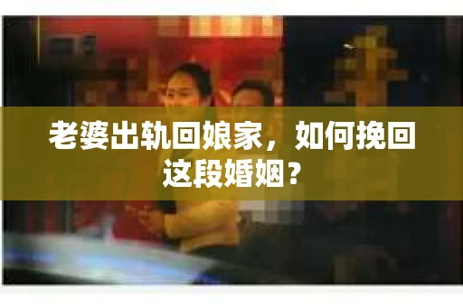 老婆出轨回娘家，如何挽回这段婚姻？