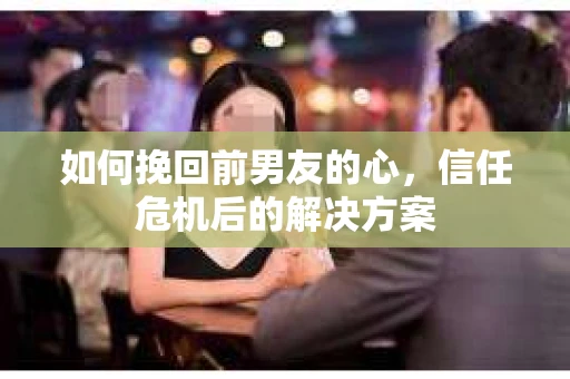 如何挽回前男友的心,信任危机后的解决方案 如何挽回前男友的心,信任危机后的解决方案