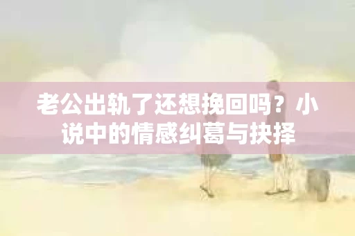 老公出轨了还想挽回吗？小说中的情感纠葛与抉择