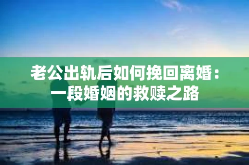 老公出轨后如何挽回离婚：一段婚姻的救赎之路
