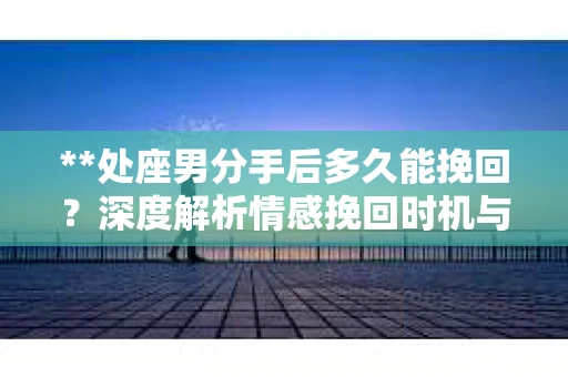 **处座男分手后多久能挽回？深度解析情感挽回时机与策略**