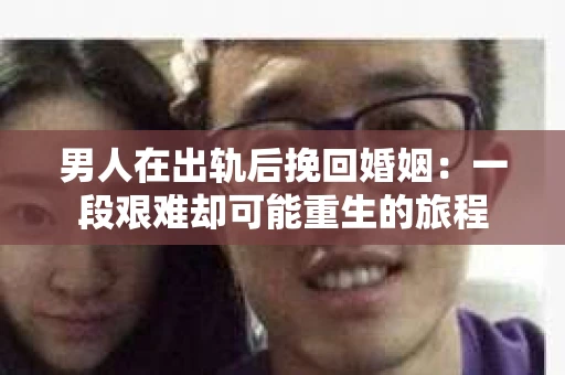 男人在出轨后挽回婚姻:一段艰难却可能重生的旅程 男人在出轨后挽回婚姻:一段艰难却可能重生的旅程
