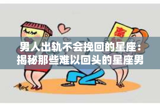 男人出轨不会挽回的星座：揭秘那些难以回头的星座男