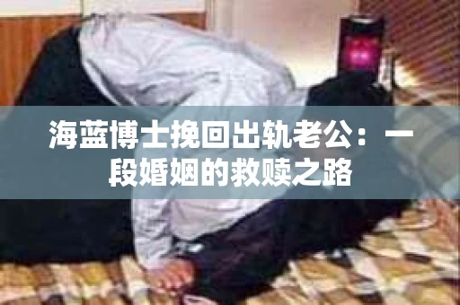 海蓝博士挽回出轨老公：一段婚姻的救赎之路