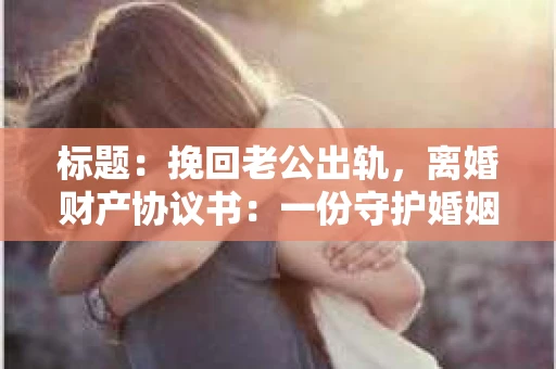 标题：挽回老公出轨，离婚财产协议书：一份守护婚姻与财产的明智选择
