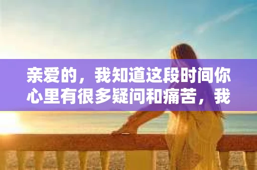 亲爱的，我知道这段时间你心里有很多疑问和痛苦，我也一样。我们在一起的时光，有欢笑也有泪水，那些美好的回忆，我永远都不会忘记。今天，我想通过这条短信，向你表达我的一些想法。