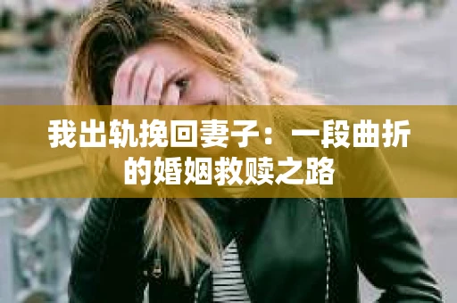我出轨挽回妻子：一段曲折的婚姻救赎之路