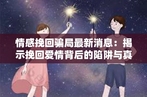 情感挽回骗局最新消息：揭示挽回爱情背后的陷阱与真相