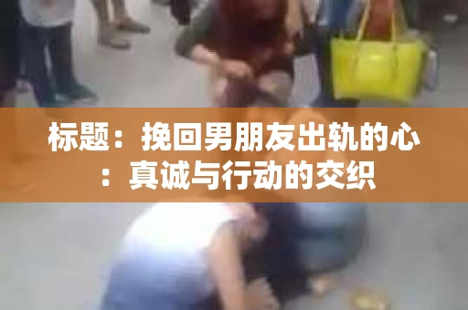 标题：挽回男朋友出轨的心：真诚与行动的交织