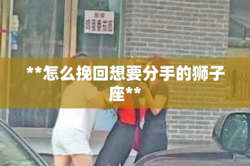 **怎么挽回想要分手的狮子座** **怎么挽回想要分手的狮子座**