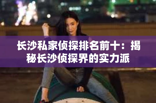 长沙私家侦探排名前十：揭秘长沙侦探界的实力派