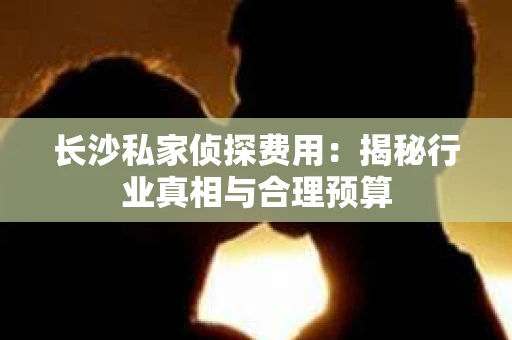 长沙私家侦探费用：揭秘行业真相与合理预算