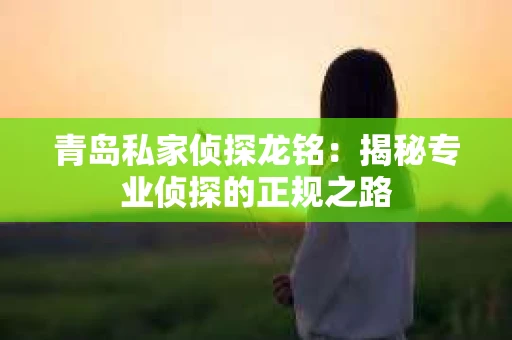 青岛私家侦探龙铭：揭秘专业侦探的正规之路