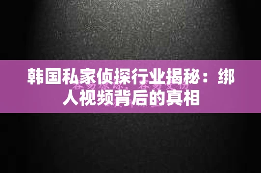 韩国私家侦探行业揭秘：绑人视频背后的真相