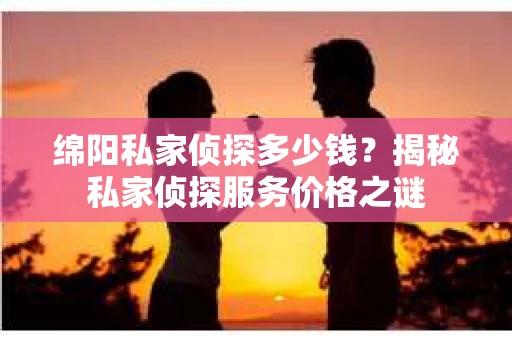 绵阳私家侦探多少钱？揭秘私家侦探服务价格之谜