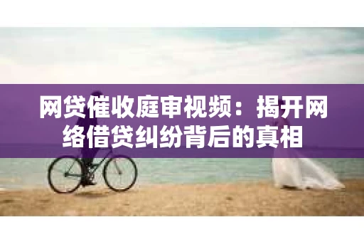 网贷催收庭审视频：揭开网络借贷纠纷背后的真相