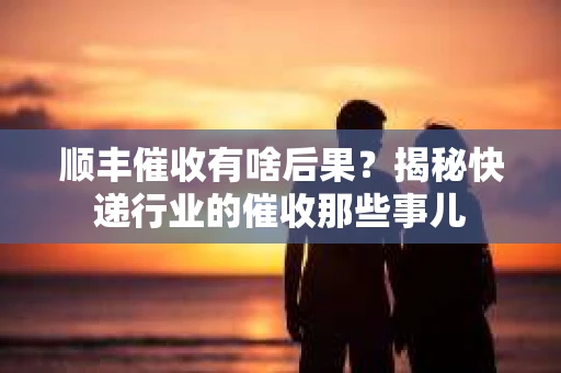 顺丰催收有啥后果？揭秘快递行业的催收那些事儿