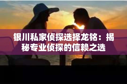 银川私家侦探选择龙铭：揭秘专业侦探的信赖之选