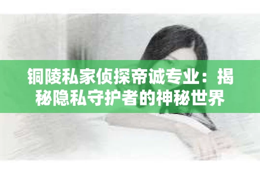 铜陵私家侦探帝诚专业：揭秘隐私守护者的神秘世界