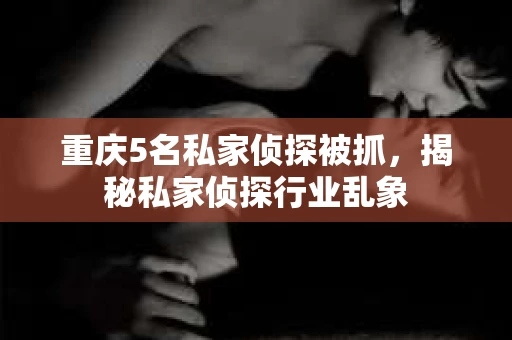 重庆5名私家侦探被抓，揭秘私家侦探行业乱象