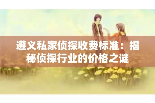 遵义私家侦探收费标准：揭秘侦探行业的价格之谜