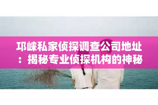 邛崃私家侦探调查公司地址：揭秘专业侦探机构的神秘面纱