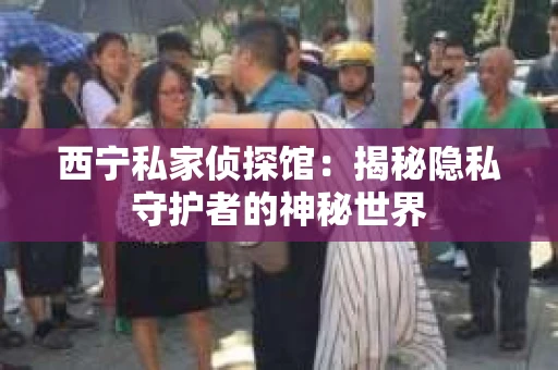 西宁私家侦探馆：揭秘隐私守护者的神秘世界