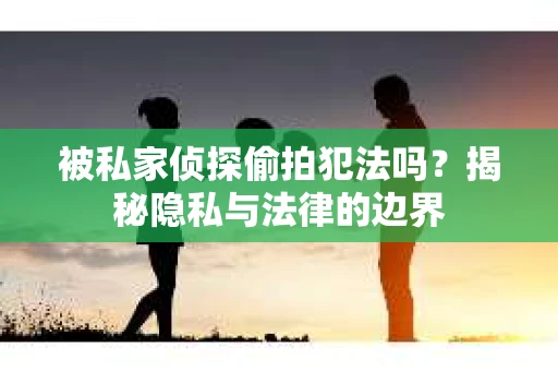 被私家侦探偷拍犯法吗？揭秘隐私与法律的边界