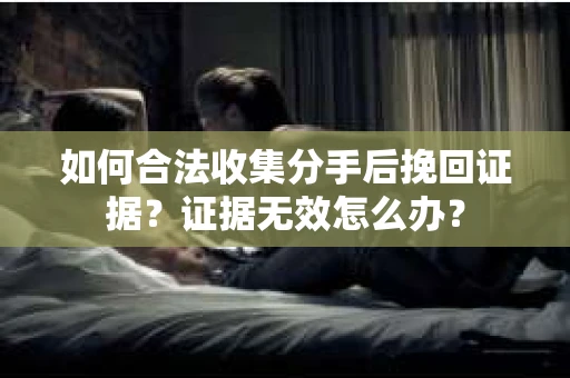 如何合法收集分手后挽回证据？证据无效怎么办？