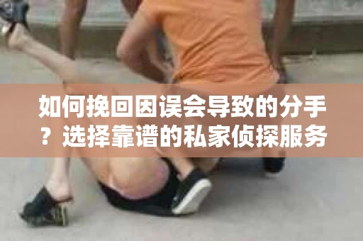 如何挽回因误会导致的分手?选择靠谱的私家侦探服务指南 如何挽回因误会导致的分手?选择靠谱的私家侦探服务指南