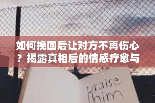 如何挽回后让对方不再伤心？揭露真相后的情感疗愈与前行计划