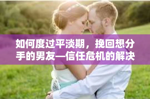 如何度过平淡期，挽回想分手的男友—信任危机的解决之道
