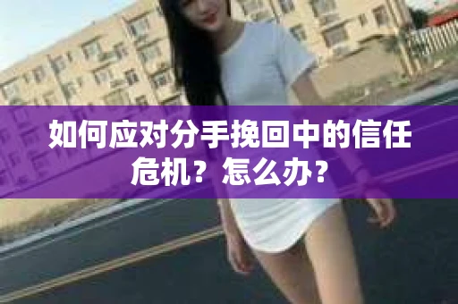 如何应对分手挽回中的信任危机？怎么办？