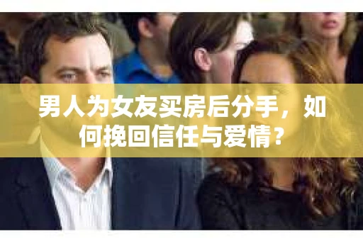 男人为女友买房后分手，如何挽回信任与爱情？