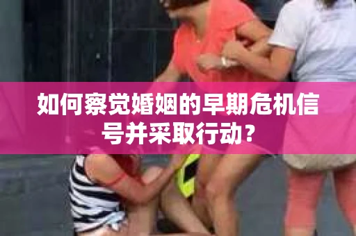 如何察觉婚姻的早期危机信号并采取行动？