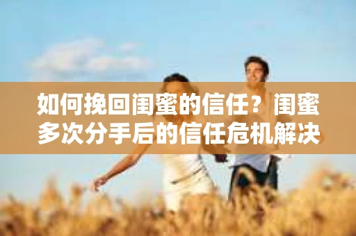 如何挽回闺蜜的信任?闺蜜多次分手后的信任危机解决方案 如何挽回闺蜜的信任?闺蜜多次分手后的信任危机解决方案