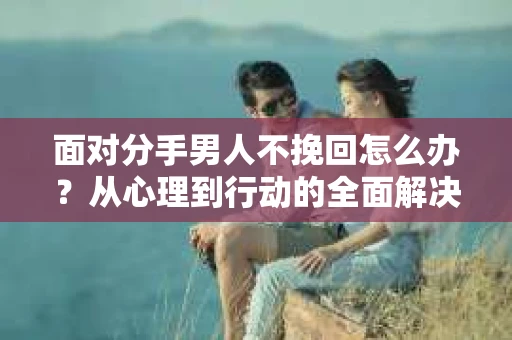 面对分手男人不挽回怎么办？从心理到行动的全面解决方案