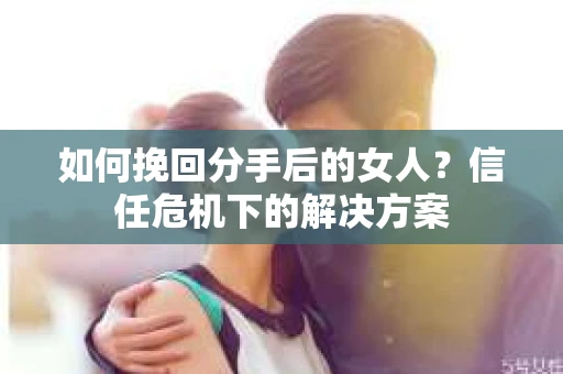 如何挽回分手后的女人？信任危机下的解决方案