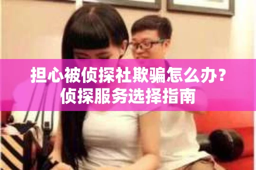 担心被侦探社欺骗怎么办？侦探服务选择指南